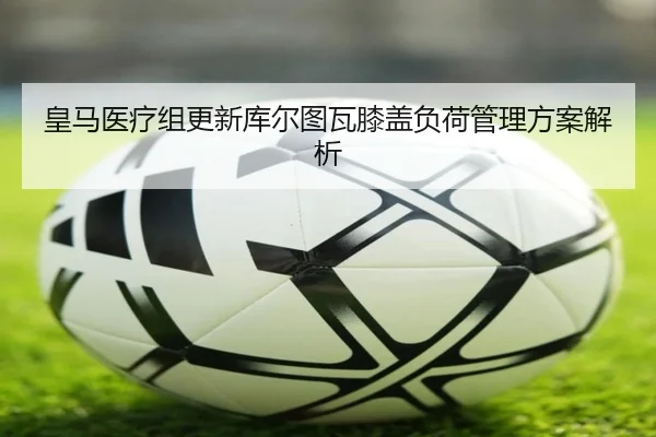 皇马医疗组更新库尔图瓦膝盖负荷管理方案解析